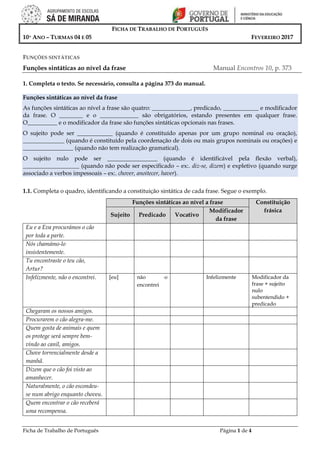 Ficha de Trabalho de Português Página 1 de 4
FICHA DE TRABALHO DE PORTUGUÊS
10º ANO – TURMAS 04 E 05 FEVEREIRO 2017
FUNÇÕES SINTÁTICAS
Funções sintáticas ao nível da frase Manual Encontros 10, p. 373
1. Completa o texto. Se necessário, consulta a página 373 do manual.
Funções sintáticas ao nível da frase
As funções sintáticas ao nível a frase são quatro: _____________, predicado, ____________ e modificador
da frase. O ________ e o _____________ são obrigatórios, estando presentes em qualquer frase.
O__________ e o modificador da frase são funções sintáticas opcionais nas frases.
O sujeito pode ser ____________ (quando é constituído apenas por um grupo nominal ou oração),
______________ (quando é constituído pela coordenação de dois ou mais grupos nominais ou orações) e
_________________ (quando não tem realização gramatical).
O sujeito nulo pode ser _________________ (quando é identificável pela flexão verbal),
___________________ (quando não pode ser especificado – ex:. diz-se, dizem) e expletivo (quando surge
associado a verbos impessoais – ex:. chover, anoitecer, haver).
1.1. Completa o quadro, identificando a constituição sintática de cada frase. Segue o exemplo.
Funções sintáticas ao nível a frase Constituição
frásica
Sujeito Predicado Vocativo
Modificador
da frase
Eu e a Eva procurámos o cão
por toda a parte.
Nós chamámo-lo
insistentemente.
Tu encontraste o teu cão,
Artur?
Infelizmente, não o encontrei. [eu] não o
encontrei
Infelizmente Modificador da
frase + sujeito
nulo
subentendido +
predicado
Chegaram os nossos amigos.
Procurarem o cão alegra-me.
Quem gosta de animais e quem
os protege será sempre bem-
vindo ao canil, amigos.
Chove torrencialmente desde a
manhã.
Dizem que o cão foi visto ao
amanhecer.
Naturalmente, o cão escondeu-
se num abrigo enquanto choveu.
Quem encontrar o cão receberá
uma recompensa.
 