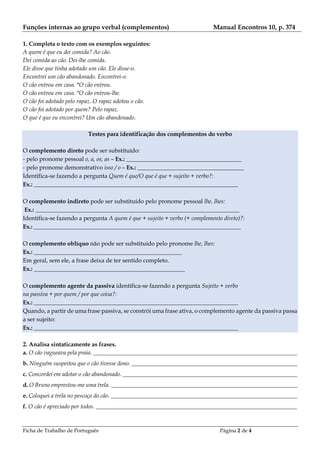 Ficha de Trabalho de Português Página 2 de 4
Funções internas ao grupo verbal (complementos) Manual Encontros 10, p. 374
1. Completa o texto com os exemplos seguintes:
A quem é que eu dei comida? Ao cão.
Dei comida ao cão. Dei-lhe comida.
Ele disse que tinha adotado um cão. Ele disse-o.
Encontrei um cão abandonado. Encontrei-o.
O cão entrou em casa. *O cão entrou.
O cão entrou em casa. *O cão entrou-lhe.
O cão foi adotado pelo rapaz. O rapaz adotou o cão.
O cão foi adotado por quem? Pelo rapaz.
O que é que eu encontrei? Um cão abandonado.
Testes para identificação dos complementos do verbo
O complemento direto pode ser substituído:
- pelo pronome pessoal o, a, os, as – Ex.: _______________________________________
- pelo pronome demonstrativo isso / o – Ex.: ____________________________________
Identifica-se fazendo a pergunta Quem é que/O que é que + sujeito + verbo?:
Ex.: _____________________________________________________________________
O complemento indireto pode ser substituído pelo pronome pessoal lhe, lhes:
Ex.: _____________________________________________________________________
Identifica-se fazendo a pergunta A quem é que + sujeito + verbo (+ complemento direto)?:
Ex.: ______________________________________________________________________
O complemento oblíquo não pode ser substituído pelo pronome lhe, lhes:
Ex.: __________________________________________________
Em geral, sem ele, a frase deixa de ter sentido completo.
Ex.: ___________________________________________________
O complemento agente da passiva identifica-se fazendo a pergunta Sujeito + verbo
na passiva + por quem / por que coisa?:
Ex.: _____________________________________________________________________
Quando, a partir de uma frase passiva, se constrói uma frase ativa, o complemento agente da passiva passa
a ser sujeito:
Ex.: _____________________________________________________________________
2. Analisa sintaticamente as frases.
a. O cão vagueava pela praia. _____________________________________________________________________
b. Ninguém suspeitou que o cão tivesse dono. ________________________________________________________
c. Concordei em adotar o cão abandonado. ___________________________________________________________
d. O Bruno emprestou-me uma trela. _______________________________________________________________
e. Coloquei a trela no pescoço do cão. _______________________________________________________________
f. O cão é apreciado por todos. ____________________________________________________________________
 