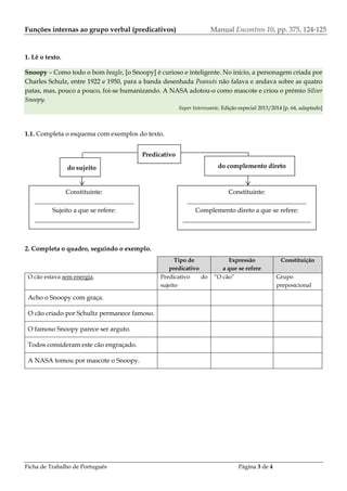 Ficha de Trabalho de Português Página 3 de 4
Funções internas ao grupo verbal (predicativos) Manual Encontros 10, pp. 375, 124-125
1. Lê o texto.
Snoopy – Como todo o bom beagle, [o Snoopy] é curioso e inteligente. No início, a personagem criada por
Charles Schulz, entre 1922 e 1950, para a banda desenhada Peanuts não falava e andava sobre as quatro
patas, mas, pouco a pouco, foi-se humanizando. A NASA adotou-o como mascote e criou o prémio Silver
Snoopy.
Super Interessante, Edição especial 2013/2014 [p. 64, adaptado]
1.1. Completa o esquema com exemplos do texto.
2. Completa o quadro, seguindo o exemplo.
Tipo de
predicativo
Expressão
a que se refere
Constituição
O cão estava sem energia. Predicativo do
sujeito
“O cão” Grupo
preposicional
Acho o Snoopy com graça.
O cão criado por Schultz permanece famoso.
O famoso Snoopy parece ser arguto.
Todos consideram este cão engraçado.
A NASA tomou por mascote o Snoopy.
Constituinte:
_______________________________
Sujeito a que se refere:
_______________________________
_
Constituinte:
_____________________________________
Complemento direto a que se refere:
________________________________________
___
do sujeito do complemento direto
Predicativo
 
