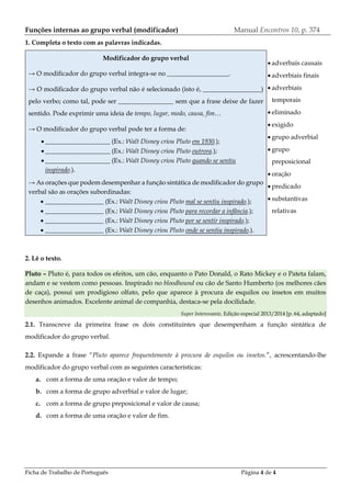 Ficha de Trabalho de Português Página 4 de 4
Funções internas ao grupo verbal (modificador) Manual Encontros 10, p. 374
1. Completa o texto com as palavras indicadas.
Modificador do grupo verbal
→ O modificador do grupo verbal integra-se no ___________________.
→ O modificador do grupo verbal não é selecionado (isto é, __________________)
pelo verbo; como tal, pode ser _________________ sem que a frase deixe de fazer
sentido. Pode exprimir uma ideia de tempo, lugar, modo, causa, fim…
→ O modificador do grupo verbal pode ter a forma de:
 ____________________ (Ex.: Walt Disney criou Pluto em 1930.);
 ____________________ (Ex.: Walt Disney criou Pluto outrora.);
 ____________________ (Ex.: Walt Disney criou Pluto quando se sentiu
inspirado.).
→ As orações que podem desempenhar a função sintática de modificador do grupo
verbal são as orações subordinadas:
 __________________ (Ex.: Walt Disney criou Pluto mal se sentiu inspirado.);
 __________________ (Ex.: Walt Disney criou Pluto para recordar a infância.);
 __________________ (Ex.: Walt Disney criou Pluto por se sentir inspirado.);
 __________________ (Ex.: Walt Disney criou Pluto onde se sentiu inspirado.).
 adverbais causais
 adverbiais finais
 adverbiais
temporais
 eliminado
 exigido
 grupo adverbial
 grupo
preposicional
 oração
 predicado
 substantivas
relativas
2. Lê o texto.
Pluto – Pluto é, para todos os efeitos, um cão, enquanto o Pato Donald, o Rato Mickey e o Pateta falam,
andam e se vestem como pessoas. Inspirado no bloodhound ou cão de Santo Humberto (os melhores cães
de caça), possui um prodigioso olfato, pelo que aparece à procura de esquilos ou insetos em muitos
desenhos animados. Excelente animal de companhia, destaca-se pela docilidade.
Super Interessante, Edição especial 2013/2014 [p. 64, adaptado]
2.1. Transcreve da primeira frase os dois constituintes que desempenham a função sintática de
modificador do grupo verbal.
2.2. Expande a frase “Pluto aparece frequentemente à procura de esquilos ou insetos.”, acrescentando-lhe
modificador do grupo verbal com as seguintes características:
a. com a forma de uma oração e valor de tempo;
b. com a forma de grupo adverbial e valor de lugar;
c. com a forma de grupo preposicional e valor de causa;
d. com a forma de uma oração e valor de fim.
 
