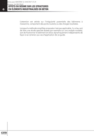 EFFETS DU SÉISME SUR LES STRUCTURES
EN ÉLÉMENTS INDUSTRIALISÉS EN BÉTON
6
L’attention est attirée sur l’irrégularité potentielle des bâtiments à
mezzanine, comportant des ponts roulants ou des charges localisées.
Lorsque la méthode simplifiée proposée n’est pas applicable, il y a lieu soit
de faire une étude spéciale (basée par exemple sur une analyse modale),
soit de fractionner le bâtiment en blocs dynamiquement indépendants de
façon à se ramener aux cas d’application de ce guide.
CSTB Editions pour SOCOTEC le 14/02/2017 15:28
IP de l'utilisateur: 64.208.250.81
 