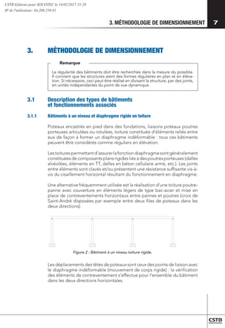 3. MÉTHODOLOGIE DE DIMENSIONNEMENT 7
3.	 MÉTHODOLOGIE DE DIMENSIONNEMENT
La régularité des bâtiments doit être recherchée dans la mesure du possible.
Il convient que les structures aient des formes régulières en plan et en éléva-
tion. Si nécessaire, ceci peut être réalisé en divisant la structure, par des joints,
en unités indépendantes du point de vue dynamique.
Remarque
3.1	 Description des types de bâtiments
et fonctionnements associés
3.1.1	 Bâtiments à un niveau et diaphragme rigide en toiture
Poteaux encastrés en pied dans des fondations, liaisons poteaux poutres
porteuses articulées ou rotulées, toiture constituée d’éléments reliés entre
eux de façon à former un diaphragme indéformable : tous ces bâtiments
peuvent être considérés comme réguliers en élévation.
Lestoiturespermettantd’assurerlafonctiondiaphragmesontgénéralement
constituées de composants plans rigides liés à des poutres porteuses (dalles
alvéolées, éléments en TT, dalles en béton cellulaire armé, etc.). Les joints
entre éléments sont clavés et/ou présentent une résistance suffisante vis-à-
vis du cisaillement horizontal résultant du fonctionnement en diaphragme.
Une alternative fréquemment utilisée est la réalisation d’une toiture poutre-
panne avec couverture en éléments légers de type bac-acier et mise en
place de contreventements horizontaux entre pannes et poutres (croix de
Saint-André disposées par exemple entre deux files de poteaux dans les
deux directions).
Figure 2 : Bâtiment à un niveau toiture rigide.
Les déplacements des têtes de poteaux sont ceux des points de liaison avec
le diaphragme indéformable (mouvement de corps rigide) : la vérification
des éléments de contreventement s’effectue pour l’ensemble du bâtiment
dans les deux directions horizontales.
CSTB Editions pour SOCOTEC le 14/02/2017 15:28
IP de l'utilisateur: 64.208.250.81
 