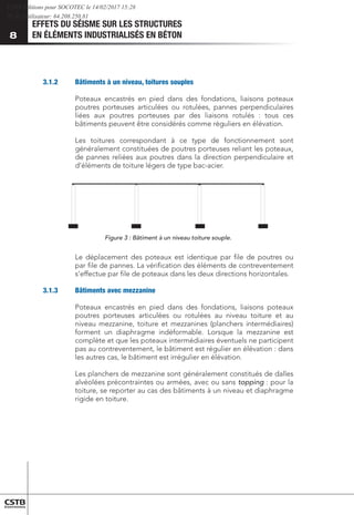 EFFETS DU SÉISME SUR LES STRUCTURES
EN ÉLÉMENTS INDUSTRIALISÉS EN BÉTON
8
3.1.2	 Bâtiments à un niveau, toitures souples
Poteaux encastrés en pied dans des fondations, liaisons poteaux
poutres porteuses articulées ou rotulées, pannes perpendiculaires
liées aux poutres porteuses par des liaisons rotulés : tous ces
bâtiments peuvent être considérés comme réguliers en élévation.
Les toitures correspondant à ce type de fonctionnement sont
généralement constituées de poutres porteuses reliant les poteaux,
de pannes reliées aux poutres dans la direction perpendiculaire et
d’éléments de toiture légers de type bac-acier.
Figure 3 : Bâtiment à un niveau toiture souple.
Le déplacement des poteaux est identique par file de poutres ou
par file de pannes. La vérification des éléments de contreventement
s’effectue par file de poteaux dans les deux directions horizontales.
3.1.3	 Bâtiments avec mezzanine
Poteaux encastrés en pied dans des fondations, liaisons poteaux
poutres porteuses articulées ou rotulées au niveau toiture et au
niveau mezzanine, toiture et mezzanines (planchers intermédiaires)
forment un diaphragme indéformable. Lorsque la mezzanine est
complète et que les poteaux intermédiaires éventuels ne participent
pas au contreventement, le bâtiment est régulier en élévation : dans
les autres cas, le bâtiment est irrégulier en élévation.
Les planchers de mezzanine sont généralement constitués de dalles
alvéolées précontraintes ou armées, avec ou sans topping : pour la
toiture, se reporter au cas des bâtiments à un niveau et diaphragme
rigide en toiture.
CSTB Editions pour SOCOTEC le 14/02/2017 15:28
IP de l'utilisateur: 64.208.250.81
 