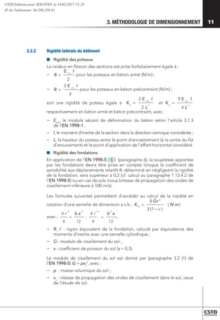 3. MÉTHODOLOGIE DE DIMENSIONNEMENT 11
3.2.2	 Rigidité latérale du bâtiment
■
■ 	
Rigidité des poteaux
La raideur en flexion des sections est prise forfaitairement égale à :
−
−
2
I
=
cm
E
R
4
3 I
=
cm
E
R
3
2
3
L
E
K
cm
p
I
= 3
4
9
L
E
K
cm
p
I
=
)
(
)
1
(
3
8 3
m
N
r
G
K
ν
−
=
φ
pour les poteaux en béton armé (N/m) ;
−
−
2
I
=
cm
E
R
4
3 I
=
cm
E
R
3
2
3
L
E
K
cm
p
I
= 3
4
9
L
E
K
cm
p
I
=
)
(
)
1
(
3
8 3
m
N
r
G
K
ν
−
=
φ
pour les poteaux en béton précontraint (N/m) ;
soit une rigidité de poteau égale à
2
I
=
cm
E
R
4
3 I
=
cm
E
R
3
2
3
L
E
K
cm
p
I
= 3
4
9
L
E
K
cm
p
I
=
)
(
)
1
(
3
8 3
m
N
r
G
K
ν
−
=
φ
et
2
I
=
cm
E
R
4
3 I
=
cm
E
R
3
2
3
L
E
K
cm
p
I
= 3
4
9
L
E
K
cm
p
I
=
)
(
)
1
(
3
8 3
m
N
r
G
K
ν
−
=
φ
respectivement en béton armé et béton précontraint, avec :
−
− Ecm
, le module sécant de déformation du béton selon l’article 3.1.3
de l’EN 1998-1 ;
−
− I, le moment d’inertie de la section dans la direction sismique considérée ;
−
− L, la hauteur du poteau entre le point d’encastrement (à la sortie du fût
d’encuvement) et le point d’application de l’effort horizontal considéré.
■
■ 	
Rigidité des fondations
En application de l’EN 1998-5 [
2
3
4
5
6
7
8
9
10
11
12
13
1
MS
] (paragraphe 6), la souplesse apportée
par les fondations devra être prise en compte lorsque le coefficient de
sensibilité aux déplacements relatifs , déterminé en négligeant la rigidité
de la fondation, sera supérieur à 0,2 (cf. calcul au paragraphe 1.13.4.2 de
l’EN 1998-5) ou en cas de sols mous (vitesse de propagation des ondes de
cisaillement inférieure à 100 m/s).
Les formules suivantes permettent d’accéder au calcul de la rigidité en
rotation d’une semelle de dimension a x b :
2
I
=
cm
E
R
4
3 I
=
cm
E
R
Kp
=
)
(
)
1
(
3
8 3
m
N
r
G
K
ν
−
=
φ
avec :
12
4
'
;
12
4
3
3 4
4
a
b
r
a
b
r
=
=
 
,
−
− 	R, r’ : rayon équivalent de la fondation, calculé par équivalence des
moments d’inertie avec une semelle cylindrique ;
−
− 	G : module de cisaillement du sol ;
−
− 	
v : coefficient de poisson du sol (v ≈ 0,3).
Le module de cisaillement du sol est donné par (paragraphe 3.2 (1) de
l'EN 1998-5) G = pvs
2
, avec :
−
− 	
p : masse volumique du sol ;
−
− 	
vs
: vitesse de propagation des ondes de cisaillement dans le sol, issue
de l’étude de sol.
CSTB Editions pour SOCOTEC le 14/02/2017 15:28
IP de l'utilisateur: 64.208.250.81
 