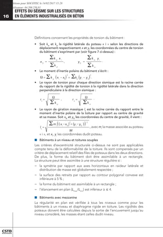 EFFETS DU SÉISME SUR LES STRUCTURES
EN ÉLÉMENTS INDUSTRIALISÉS EN BÉTON
16
Définitions concernant les propriétés de torsion du bâtiment :
•	 Soit kxi
et kyi
la rigidité latérale du poteau « i » selon les directions de
déplacement respectivement x et y, les coordonnées du centre de torsion
du bâtiment s’expriment par (voir figure 7 ci-dessus) :
	
=
yi
i
yi
k
x
k
x 0
=
xi
i
xi
k
y
k
y 0




, .
•	 Le moment d’inertie polaire du bâtiment s’écrit :
	 ( ) ( )
2
0
2
0
y
y
k
x
x
k i
xi
i
yi
−
+
−
=
=
=
xi
y
yi
x
k
r
k
r
( ) ( )
( )
M
y
y
x
x
m
l
G
i
G
i
i
s
−
+
−
=
2
2





 

.
, .
•	 Le rayon de torsion pour chaque direction sismique est la racine carrée
du rapport de la rigidité de torsion à la rigidité latérale dans la direction
perpendiculaire à la direction sismique :
	
	
( ) ( )
2
0
2
0
y
y
k
x
x
k i
xi
i
yi
−
+
−
=
=
=
xi
y
yi
x
k
r
k
r
( ) ( )
( )
M
y
y
x
x
m
l
G
i
G
i
i
s
−
+
−
=
2
2





 

.
, .
•	 Le rayon de giration massique ls
est la racine carrée du rapport entre le
moment d’inertie polaire de la toiture par rapport au centre de gravité
et sa masse. Soit xG
et yG
les coordonnées du centre de gravité, il vient :
	
( ) ( )
2
0
2
0
y
y
k
x
x
k i
xi
i
yi
−
+
−
=
=
=
xi
y
yi
x
k
r
k
r
( ) ( )
( )
M
y
y
x
x
m
l
G
i
G
i
i
s
−
+
−
=
2
2





 

.
, .
, avec mi
la masse associée au poteau
« i », et xi
, yi
les coordonnées dudit poteau.
■
■ 	
Bâtiments à un niveau et toitures souples
Les critères d’excentricité structurale ci-dessus ne sont pas applicables
compte tenu de la déformabilité de la toiture. Ils sont compensés par un
critère de déplacement relatif des files de poteaux dans les deux directions.
De plus, la forme du bâtiment doit être assimilable à un rectangle.
La structure peut être assimilée à une structure régulière si :
−
− 	
la symétrie par rapport aux axes horizontaux en raideur latérale et
distribution de masse est globalement respectée ;
−
− 	
la surface des retraits par rapport au contour polygonal convexe est
inférieure à 5 % ;
−
− 	
la forme du bâtiment est assimilable à un rectangle ;
−
− 	
l’élancement en plan (Lmax
/Lmin
) est inférieur à £ 4.
■
■ 	
Bâtiments avec mezzanine
La régularité en plan est vérifiée à tous les niveaux comme pour les
bâtiments à un niveau et diaphragme rigide en toiture. Les rigidités des
poteaux doivent être calculées depuis la sortie de l’encuvement jusqu’au
niveau considéré, les masses étant celles dudit niveau.
CSTB Editions pour SOCOTEC le 14/02/2017 15:28
IP de l'utilisateur: 64.208.250.81
 