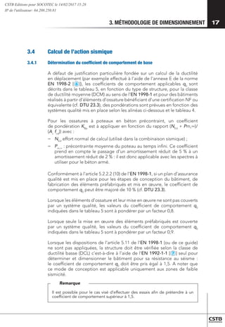 3. MÉTHODOLOGIE DE DIMENSIONNEMENT 17
3.4	 Calcul de l’action sismique
3.4.1	 Détermination du coefficient de comportement de base
A défaut de justification particulière fondée sur un calcul de la ductilité
en déplacement (par exemple effectué à l’aide de l’annexe E de la norme
EN 1998-2 [
2
3
4
5
6
7
8
9
10
11
12
13
1
MS
]), les coefficients de comportement applicables q0
sont
décrits dans le tableau 5, en fonction du type de structure, pour la classe
de ductilité moyenne (DCM) au sens de l’EN 1998-1 et pour des bâtiments
réalisés à partir d’éléments d’ossature bénéficiant d’une certification NF ou
équivalente (cf. DTU 23.3), des pondérations sont prévues en fonction des
systèmes qualité mis en place selon les alinéas ci-dessous et le tableau 4.
Pour les ossatures à poteaux en béton précontraint, un coefficient
de pondération KBp
est à appliquer en fonction du rapport (NEd
+ Pm,∞)/
(Ac
fcd
)) avec :
−
− 	
NEd
effort normal de calcul (utilisé dans la combinaison sismique) ;
−
− 	
Pm,∞
: précontrainte moyenne du poteau au temps infini. Ce coefficient
prend en compte le passage d’un amortissement réduit de 5 % à un
amortissement réduit de 2 % : il est donc applicable avec les spectres à
utiliser pour le béton armé.
Conformément à l’article 5.2.2.2 (10) de l’EN 1998-1, si un plan d’assurance
qualité est mis en place pour les étapes de conception du bâtiment, de
fabrication des éléments préfabriqués et mis en œuvre, le coefficient de
comportement q0
peut être majoré de 10 % (cf. DTU 23.3).
Lorsque les éléments d’ossature et leur mise en œuvre ne sont pas couverts
par un système qualité, les valeurs du coefficient de comportement q0
indiquées dans le tableau 5 sont à pondérer par un facteur 0,8.
Lorsque seule la mise en œuvre des éléments préfabriqués est couverte
par un système qualité, les valeurs du coefficient de comportement q0
indiquées dans le tableau 5 sont à pondérer par un facteur 0,9.
Lorsque les dispositions de l’article 5.11 de l’EN 1998-1 (ou de ce guide)
ne sont pas appliquées, la structure doit être vérifiée selon la classe de
ductilité basse (DCL) c’est-à-dire à l’aide de l’EN 1992-1-1 [
2
3
4
5
6
7
8
9
10
11
12
13
1
MS
] seul pour
déterminer et dimensionner le bâtiment pour sa résistance au séisme :
le coefficient de comportement q0
doit être pris égal à 1,5. A noter que
ce mode de conception est applicable uniquement aux zones de faible
sismicité.
Il est possible pour le cas visé d’effectuer des essais afin de prétendre à un
coefficient de comportement supérieur à 1,5.
Remarque
CSTB Editions pour SOCOTEC le 14/02/2017 15:28
IP de l'utilisateur: 64.208.250.81
 