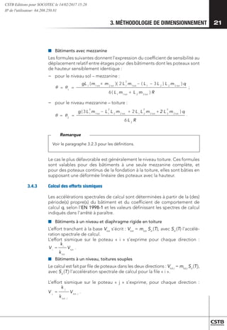 3. MÉTHODOLOGIE DE DIMENSIONNEMENT 21
■
■ 	
Bâtiments avec mezzanine
Les formules suivantes donnent l’expression du coefficient de sensibilité au
déplacement relatif entre étages pour des bâtiments dont les poteaux sont
de hauteur sensiblement identique :
−
− 	
pour le niveau sol – mezzanine :
	
tot
tot
i
i
V
k
k
V = .
i
tot
i
tot
j
j
V
k
k
V ,
,
= .
R
m
L
m
L
q
m
L
L
L
m
L
m
m
gL
tot
tot
tot
tot
tot
tot
)
(
6
)
)
3
(
2
)(
(
2
2
1
1
2
2
2
1
1
2
1
2
1
1
1
+
−
−
+
=
=
R
L
q
m
2 L
m
L
L
m
L
L
m
L
g tot
tot
tot
tot
2
2
3
2
2
2
2
1
2
2
2
1
1
3
1
2
6
)
2
3
( +
+
−
=
=
 
  .
;
−
− 	
pour le niveau mezzanine – toiture :
	
tot
tot
i
i
V
k
k
V = .
i
tot
i
tot
j
j
V
k
k
V ,
,
= .
R
m
L
m
L
q
m
L
L
L
m
L
m
m
gL
tot
tot
tot
tot
tot
tot
)
(
6
)
)
3
(
2
)(
(
2
2
1
1
2
2
2
1
1
2
1
2
1
1
1
+
−
−
+
=
=
R
L
q
m
2 L
m
L
L
m
L
L
m
L
g tot
tot
tot
tot
2
2
3
2
2
2
2
1
2
2
2
1
1
3
1
2
6
)
2
3
( +
+
−
=
=
 
  .
;
Voir le paragraphe 3.2.3 pour les définitions.
Remarque
Le cas le plus défavorable est généralement le niveau toiture. Ces formules
sont valables pour des bâtiments à une seule mezzanine complète, et
pour des poteaux continus de la fondation à la toiture, elles sont bâties en
supposant une déformée linéaire des poteaux avec la hauteur.
3.4.3	 Calcul des efforts sismiques
Les accélérations spectrales de calcul sont déterminées à partir de la (des)
période(s) propre(s) du bâtiment et du coefficient de comportement de
calcul q, selon l’EN 1998-1 et les valeurs définissant les spectres de calcul
indiqués dans l’arrêté à paraître.
■
■ 	
Bâtiments à un niveau et diaphragme rigide en toiture
L’effort tranchant à la base Vtot
s’écrit : Vtot
= mtot
Sd
(T), avec Sd
(T) l’accélé-
ration spectrale de calcul.
L’effort sismique sur le poteau « i » s’exprime pour chaque direction :
tot
tot
i
i
V
k
k
V = .
i
tot
i
tot
j
j
V
k
k
V ,
,
= .
R
m
L
m
L
q
m
L
L
L
m
L
tot
tot
tot
tot
)
)
)
3
(
2
)(
2
2
1
1
2
2
2
1
1
2
1
+
−
−
R
L
q
m
2 L
m
L
L tot
tot
2
2
3
2
2
2
2
1
6
)
2 +
+
.
;
■
■ 	
Bâtiments à un niveau, toitures souples
Le calcul est fait par file de poteaux dans les deux directions : Vtot,i
= mtot,i
Sd
(Ti
),
avec Sd
(Ti
) l’accélération spectrale de calcul pour la file « i ».
L’effort sismique sur le poteau « j » s’exprime, pour chaque direction :
tot
tot
i
i
V
k
k
V = .
i
tot
i
tot
j
j
V
k
k
V ,
,
= .
R
m
L
m
q
m
L
L
L
m
L
tot
tot
tot
tot
)
)
)
3
(
2
)(
2
2
1
1
2
2
2
1
1
2
1
+
−
−
R
L
q
m
2 L
m
L
L tot
tot
2
2
3
2
2
2
2
1
)
2 +
+
.
;
CSTB Editions pour SOCOTEC le 14/02/2017 15:28
IP de l'utilisateur: 64.208.250.81
 
