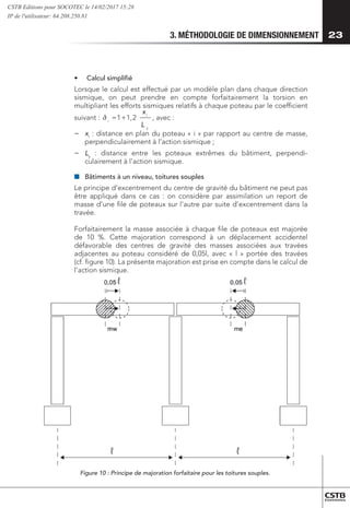 3. MÉTHODOLOGIE DE DIMENSIONNEMENT 23
•	 Calcul simplifié
Lorsque le calcul est effectué par un modèle plan dans chaque direction
sismique, on peut prendre en compte forfaitairement la torsion en
multipliant les efforts sismiques relatifs à chaque poteau par le coefficient
suivant :
( )
( )
( )
( i
G
ax
y
tot
x
i
y
i
i
G
ax
y
tot
y
i
y
y
x
e
x
V
t
k
x
x
x
e
x
V
T 0
0
,
,
,
0
0
,
,
−
−
±
=
−
−
±
=
y
i
i
L
x
2
,
1
1+
= , avec :





,
−
− 	xi
: distance en plan du poteau « i » par rapport au centre de masse,
perpendiculairement à l’action sismique ;
−
− 	
Ly
: distance entre les poteaux extrêmes du bâtiment, perpendi-
culairement à l’action sismique.
■
■ 	
Bâtiments à un niveau, toitures souples
Le principe d’excentrement du centre de gravité du bâtiment ne peut pas
être appliqué dans ce cas : on considère par assimilation un report de
masse d’une file de poteaux sur l’autre par suite d’excentrement dans la
travée.
Forfaitairement la masse associée à chaque file de poteaux est majorée
de 10 %. Cette majoration correspond à un déplacement accidentel
défavorable des centres de gravité des masses associées aux travées
adjacentes au poteau considéré de 0,05l, avec « l » portée des travées
(cf. figure 10). La présente majoration est prise en compte dans le calcul de
l’action sismique.
Figure 10 : Principe de majoration forfaitaire pour les toitures souples.
CSTB Editions pour SOCOTEC le 14/02/2017 15:28
IP de l'utilisateur: 64.208.250.81
 