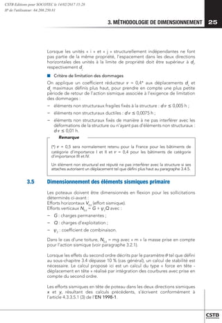 3. MÉTHODOLOGIE DE DIMENSIONNEMENT 25
Lorsque les unités « i » et « j » structurellement indépendantes ne font
pas partie de la même propriété, l’espacement dans les deux directions
horizontales des unités à la limite de propriété doit être supérieur à di
,
respectivement dj
.
■
■ 	
Critère de limitation des dommages
On applique un coefficient réducteur n = 0,4* aux déplacements dx
et
dy
maximaux définis plus haut, pour prendre en compte une plus petite
période de retour de l’action sismique associée à l’exigence de limitation
des dommages :
−
− 	
éléments non structuraux fragiles fixés à la structure : d n £ 0,005 h ;
−
− 	
éléments non structuraux ductiles : d n £ 0,0075 h ;
−
− 	
éléments non structuraux fixés de manière à ne pas interférer avec les
déformations de la structure ou n’ayant pas d’éléments non structuraux :
d n £ 0,01 h.
(*) n = 0,5 sera normalement retenu pour la France pour les bâtiments de
catégorie d’importance I et II et n = 0,4 pour les bâtiments de catégorie
d’importance III et IV.
Un élément non structural est réputé ne pas interférer avec la structure si ses
attaches autorisent un déplacement tel que défini plus haut au paragraphe 3.4.5.
Remarque
3.5	 Dimensionnement des éléments sismiques primaire
Les poteaux doivent être dimensionnés en flexion pour les sollicitations
déterminés ci-avant :
Efforts horizontaux VEd
(effort sismique).
Efforts verticaux NEd
= G + 2
Q avec :
−
− 	
G : charges permanentes ;
−
− 	
Q : charges d’exploitation ;
−
− 	
2
: coefficient de combinaison.
Dans le cas d’une toiture, NEd
= mg avec « m » la masse prise en compte
pour l’action sismique (voir paragraphe 3.2.1).
Lorsque les effets du second ordre décrits par le paramètre  tel que défini
au sous-chapitre 3.4 dépasse 10 % (cas général), un calcul de stabilité est
nécessaire. Le calcul proposé ici est un calcul du type « force en tête -
déplacement en tête » réalisé par intégration des courbures avec prise en
compte du second ordre.
Les efforts sismiques en tête de poteau dans les deux directions sismiques
x et y, résultant des calculs précédents, s’écrivent conformément à
l’article 4.3.3.5.1 (3) de l’EN 1998-1.
CSTB Editions pour SOCOTEC le 14/02/2017 15:28
IP de l'utilisateur: 64.208.250.81
 