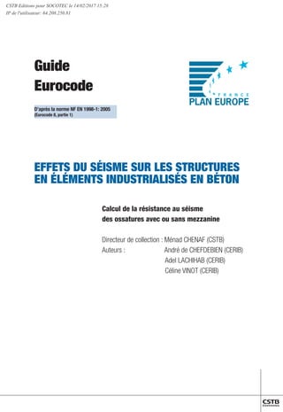 Guide
Eurocode
EFFETS DU SÉISME SUR LES STRUCTURES
EN ÉLÉMENTS INDUSTRIALISÉS EN BÉTON
	 Calcul de la résistance au séisme
	 des ossatures avec ou sans mezzanine
	
	 Directeur de collection : Ménad CHENAF (CSTB)
	 Auteurs : 	 André de CHEFDEBIEN (CERIB)
			 Adel LACHIHAB (CERIB)
			 Céline VINOT (CERIB)
D’après la norme NF EN 1998-1: 2005
(Eurocode 8, partie 1)
CSTB Editions pour SOCOTEC le 14/02/2017 15:28
IP de l'utilisateur: 64.208.250.81
 