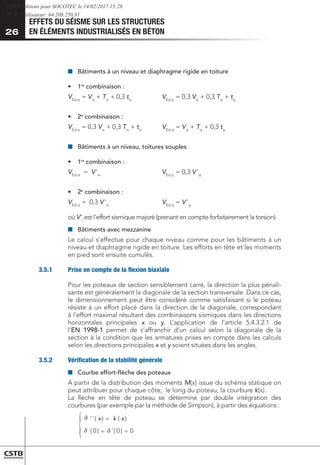EFFETS DU SÉISME SUR LES STRUCTURES
EN ÉLÉMENTS INDUSTRIALISÉS EN BÉTON
26
■
■ 	
Bâtiments à un niveau et diaphragme rigide en toiture
•	 	1re
combinaison : 	
VEd,ix
= Vix
+ Tix
+ 0,3 tix
		 VEd,iy
= 0,3 Viy
+ 0,3 Tiy
+ tiy
•	 	2e
combinaison :	
VEd,ix
= 0,3 Vix
+ 0,3 Tix
+ tix
	 VEd,iy
= Viy
+ Tiy
+ 0,3 tiy
■
■ 	
Bâtiments à un niveau, toitures souples
•	 	1re
combinaison :		
VEd,ix
= V ’ix
			 VEd,iy
= 0,3 V ’iy
•	 	2e
combinaison :	
VEd,ix
= 0,3 V ’ix
			 VEd,iy
= V ’iy
où V 
’i
est l’effort sismique majoré (prenant en compte forfaitairement la torsion).
■
■ 	
Bâtiments avec mezzanine
Le calcul s’effectue pour chaque niveau comme pour les bâtiments à un
niveau et diaphragme rigide en toiture. Les efforts en tête et les moments
en pied sont ensuite cumulés.
3.5.1	 Prise en compte de la flexion biaxiale
Pour les poteaux de section sensiblement carré, la direction la plus pénali-
sante est généralement la diagonale de la section transversale. Dans ce cas,
le dimensionnement peut être considéré comme satisfaisant si le poteau
résiste à un effort placé dans la direction de la diagonale, correspondant
à l’effort maximal résultant des combinaisons sismiques dans les directions
horizontales principales x ou y. L’application de l’article 5.4.3.2.1 de
l’EN 1998-1 permet de s’affranchir d’un calcul selon la diagonale de la
section à la condition que les armatures prises en compte dans les calculs
selon les directions principales x et y soient situées dans les angles.
3.5.2	 Vérification de la stabilité générale
■
■ 	
Courbe effort-flèche des poteaux
A partir de la distribution des moments M(x) issue du schéma statique on
peut attribuer pour chaque côte, le long du poteau, la courbure k(x).
La flèche en tête de poteau se détermine par double intégration des
courbures (par exemple par la méthode de Simpson), à partir des équations :
	
=
=
=
0
)
0
(
'
)
0
(
)
(
)
(
'
' x
x
{
 
k
CSTB Editions pour SOCOTEC le 14/02/2017 15:28
IP de l'utilisateur: 64.208.250.81
 