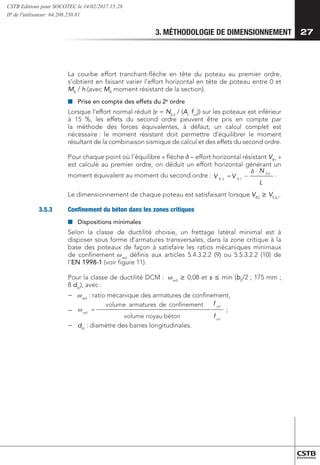 3. MÉTHODOLOGIE DE DIMENSIONNEMENT 27
La courbe effort tranchant-flèche en tête du poteau au premier ordre,
s’obtient en faisant varier l’effort horizontal en tête de poteau entre 0 et
MR
/ h (avec MR
moment résistant de la section).
■
■ 	
Prise en compte des effets du 2e
ordre
Lorsque l’effort normal réduit ( = NEd
/ (Ac
fcd
)) sur les poteaux est inférieur
à 15 %, les effets du second ordre peuvent être pris en compte par
la méthode des forces équivalentes, à défaut, un calcul complet est
nécessaire 
: le moment résistant doit permettre d’équilibrer le moment
résultant de la combinaison sismique de calcul et des effets du second ordre.
Pour chaque point où l’équilibre « flèche  – effort horizontal résistant VR1
 »
est calculé au premier ordre, on déduit un effort horizontal générant un
moment équivalent au moment du second ordre :
=
)
0
(
)
(
'
' x
L
N
V
V
Ed
R
R
−
= 1
2
cd
yd
wd
f
f
béton
noyau
volume
t
confinemen
de
armatures
volume
= ;
{




.
.
Le dimensionnement de chaque poteau est satisfaisant lorsque VR2
 VEd,i
.
3.5.3	 Confinement du béton dans les zones critiques
■
■ 	Dispositions minimales
Selon la classe de ductilité choisie, un frettage latéral minimal est à
disposer sous forme d’armatures transversales, dans la zone critique à la
base des poteaux de façon à satisfaire les ratios mécaniques minimaux
de confinement wwd
définis aux articles 5.4.3.2.2 (9) ou 5.5.3.2.2 (10) de
l’EN 1998-1 (voir figure 11).
Pour la classe de ductilité DCM : wwd
 0,08 et s  min (b0
/2 ; 175 mm ;
8 dbl
), avec :
−
− 	
wwd
: ratio mécanique des armatures de confinement,
−
−
0
(
(
'
'
L
N
V
V
Ed
R
R
−
= 1
2
cd
yd
wd
f
f
béton
noyau
volume
t
confinemen
de
armatures
volume
= ;
{




.
.
−
− 	
dbl
: diamètre des barres longitudinales.
CSTB Editions pour SOCOTEC le 14/02/2017 15:28
IP de l'utilisateur: 64.208.250.81
 
