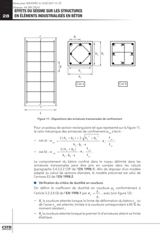 EFFETS DU SÉISME SUR LES STRUCTURES
EN ÉLÉMENTS INDUSTRIALISÉS EN BÉTON
28
bi
b0
bc
ho
S
L
hc
Cas a Cas b
Figure 11 : Dispositions des armatures transversales de confinement.
Pour un poteau de section rectangulaire tel que représenté sur la figure 11,
le ratio mécanique des armatures de confinement wwd
s’écrit :
−
− 	
cas a) :
cd
yd
s
wd
f
f
a
s
b
h
b
h
b
h +
+
+
=
0
0
2
0
2
0
0
0
2
)
(
2
;
cd
yd
s
wd
f
f
a
s
b
h
b
h +
=
0
0
0
0
)
(
3
.
y
u
= , avec (voir figure 12) :


φ


.
.
.
.
.
.
.
.
;
−
− 	
cas b) :
cd
yd
s
wd
f
f
a
s
b
h
b
h
b
h +
+
+
=
0
0
2
0
2
0
0
0
2
)
(
2
;
cd
yd
s
wd
f
f
a
s
b
h
b
h +
=
0
0
0
0
)
(
3
.
y
u
= , avec (voir figure 12) :


φ


.
.
.
.
.
.
.
.
Le comportement du béton confiné dans le noyau délimité dans les
armatures transversales peut être pris en compte dans les calculs
(paragraphe 5.4.3.2.2 (7)P de l’EN 1998-1). Afin de disposer d’un modèle
adapté au calcul de sections élancées, le modèle préconisé est celui de
l’annexe E2 de l’EN 1998-2.
■
■ 	
Vérification du critère de ductilité en courbure
On définit le coefficient de ductilité en courbure mφ
conformément à
l’article 5.2.3.4 (3) de l’EN 1998-1 par
wd
s
b
h
b
h
b
h +
+
+
=
0
0
0
2
0
0
0
2
)
(
2
cd
yd
s
wd
f
f
a
s
b
h
b
h +
=
0
0
0
0
)
(
3
.
y
u
= , avec (voir figure 12) :


φ


.
.
.
.
.
.
, avec (voir figure 12) :
−
− 	
Xu
la courbure atteinte lorsque la limite de déformation du béton ecu
ou
de l’acier esu
est atteinte, limitée à la courbure correspondant à 85 % du
moment résistant ;
−
− Xy
la courbure atteinte lorsque le premier lit d’armatures atteint sa limite
élastique.
CSTB Editions pour SOCOTEC le 14/02/2017 15:28
IP de l'utilisateur: 64.208.250.81
 