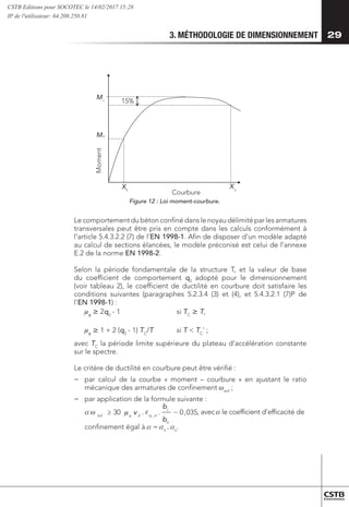 3. MÉTHODOLOGIE DE DIMENSIONNEMENT 29
u
Moment
Courbure
y
My
Mr 15%
X
X
Figure 12 : Loi moment-courbure.
Le comportement du béton confiné dans le noyau délimité par les armatures
transversales peut être pris en compte dans les calculs conformément à
l’article 5.4.3.2.2 (7) de l’EN 1998-1. Afin de disposer d’un modèle adapté
au calcul de sections élancées, le modèle préconisé est celui de l’annexe
E.2 de la norme EN 1998-2.
Selon la période fondamentale de la structure T, et la valeur de base
du coefficient de comportement q0
adopté pour le dimensionnement
(voir tableau 2), le coefficient de ductilité en courbure doit satisfaire les
conditions suivantes (paragraphes 5.2.3.4 (3) et (4), et 5.4.3.2.1 (7)P de
l’EN 1998-1) :
	 mf
 2q0
- 1 	 si TC
 T,
	 mf
 1 + 2 (q0
- 1) TC
/T 	 si T  TC
' ;
avec TC
la période limite supérieure du plateau d’accélération constante
sur le spectre.
Le critère de ductilité en courbure peut être vérifié :
−
− 	
par calcul de la courbe « moment – courbure » en ajustant le ratio
mécanique des armatures de confinement wwd
;
−
− 	
par application de la formule suivante :
	 035
,
0
.
.
30
0
,
−
≥
b
bc
d
sy
d
wd
, avec
( ) ( )
0
0
2
/
1
2
/
1 h
s
b
s
s
−
−
= , avec :
  

 ϕ
v , avec  le coefficient d’efficacité de 	
confinement égal à  = n
. s
.
CSTB Editions pour SOCOTEC le 14/02/2017 15:28
IP de l'utilisateur: 64.208.250.81
 
