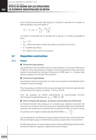 EFFETS DU SÉISME SUR LES STRUCTURES
EN ÉLÉMENTS INDUSTRIALISÉS EN BÉTON
32
Pour le dimensionnement des appuis, la rotation à prendre en compte en
tête de poteau est prise égale à :
	
R
L
V
k
L
V
q
Ed
Ed
Rd
d
2
)
1
(
2
+
−
=
  .
La rotation éventuelle de la semelle est à ajouter à la valeur précédente
avec :
−
− 	
Rd
= 1,2 ;
−
− 	
VEd
: effort sismique en tête de poteau (y compris la torsion) ;
−
− 	
k : rigidité du poteau ;
−
− 	
R : raideur de la section du poteau.
3.7	 Dispositions constructives
3.7.1	Poteaux
■
■ 	
Dimensions des poteaux
Les dimensions horizontales hors tout des poteaux ne sont pas inférieures
à 250 mm. Pour les poteaux en béton armé, les dimensions hors tout de la
section transversale ne sont pas inférieures à L/200, avec « L » hauteur des
poteaux depuis la sortie de l’encuvement.
■
■ 	Armatures longitudinales
Les poteaux doivent comporter au moins une armature intermédiaire entre
chaque armature d’angle.
Pour les poteaux en béton armé, le pourcentage d’armatures longitudinales
est borné par les valeurs suivantes : 1 %  rl
 4 %.
Pour les poteaux en béton précontraint, le pourcentage minimal
d’armatures longitudinales est : rl,min
= 500 / fpk
(%).
■
■ 	
Zones critiques des poteaux, armatures transversales de confinement
Le fonctionnement des poteaux en console avec absence de point de
moment nul conduit à une zone critique en pied de poteau plus importante
que pour les ossatures à encastrement en pied et en tête. La zone critique
en pied est ainsi égale à (classe de ductilité DCM) :
4
c
cr
L
L = .
Les armatures de confinement mises en place dans la zone critique doivent
être prolongées jusqu’à l’extrémité du poteau située dans l’encuvement.
En tête de poteaux, la mise en place des armatures de frettage des broches,
dimensionnées en capacité, dispense de zone critique.
CSTB Editions pour SOCOTEC le 14/02/2017 15:28
IP de l'utilisateur: 64.208.250.81
 