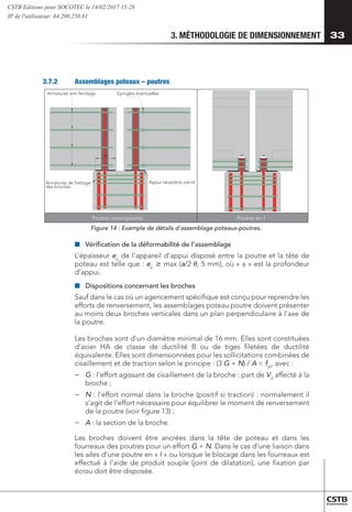 3. MÉTHODOLOGIE DE DIMENSIONNEMENT 33
3.7.2	 Assemblages poteaux – poutres
Appui néoprène percé
Epingles éventuelles
a
Armatures de frettage
des broches
Armatures anti-fendage
Poutres rectangulaires Poutres en I
Figure 14 : Exemple de détails d'assemblage poteaux-poutres.
■
■ 	
Vérification de la déformabilité de l’assemblage
L’épaisseur ep
de l’appareil d’appui disposé entre la poutre et la tête de
poteau est telle que : ep
 max (a/2 , 5 mm), où « a » est la profondeur
d’appui.
■
■ 	
Dispositions concernant les broches
Sauf dans le cas où un agencement spécifique est conçu pour reprendre les
efforts de renversement, les assemblages poteau poutre doivent présenter
au moins deux broches verticales dans un plan perpendiculaire à l’axe de
la poutre.
Les broches sont d’un diamètre minimal de 16 mm. Elles sont constituées
d’acier HA de classe de ductilité B ou de tiges filetées de ductilité
équivalente. Elles sont dimensionnées pour les sollicitations combinées de
cisaillement et de traction selon le principe : (3 G + N) / A  fyk
, avec :
−
− 	
G : l'effort agissant de cisaillement de la broche : part de Vd
affecté à la
broche ;
−
− 	
N : l'effort normal dans la broche (positif si traction) : normalement il
s’agit de l’effort nécessaire pour équilibrer le moment de renversement
de la poutre (voir figure 13) ;
−
− 	
A : la section de la broche.
Les broches doivent être ancrées dans la tête de poteau et dans les
fourreaux des poutres pour un effort G + N. Dans le cas d’une liaison dans
les ailes d’une poutre en « I » ou lorsque le blocage dans les fourreaux est
effectué à l’aide de produit souple (joint de dilatation), une fixation par
écrou doit être disposée.
CSTB Editions pour SOCOTEC le 14/02/2017 15:28
IP de l'utilisateur: 64.208.250.81
 