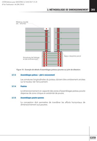3. MÉTHODOLOGIE DE DIMENSIONNEMENT 35
Appui néoprène percé
Armatures de frettage
et de confinemment
Matériau ductile
(ex. : bitume)
Figure 16 : Exemple de détails d’assemblages poteaux-poutres sur joint de dilatation.
3.7.3	 Assemblages poteau – plot à encuvement
Les armatures longitudinales du poteau doivent être entièrement ancrées
sur la hauteur de l’encuvement.
3.7.4	Poutres
Le dimensionnement en capacité des zones d’assemblages poteau poutre
dispense de zone critique en extrémité de poutre.
3.7.5	 Assemblages poutre-pannes
La conception doit permettre de transférer les efforts horizontaux de
dimensionnement aux poutres.
CSTB Editions pour SOCOTEC le 14/02/2017 15:28
IP de l'utilisateur: 64.208.250.81
 