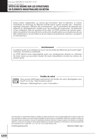 EFFETS DU SÉISME SUR LES STRUCTURES
EN ÉLÉMENTS INDUSTRIALISÉS EN BÉTON
Toute reproduction ou représentation intégrale ou partielle, par quelque procédé que ce soit, des pages publiées dans le présent ouvrage, faite
sans l’autorisation de l’éditeur ou du Centre Français d’Exploitation du droit de copie (3, rue Hautefeuille, 75006 Paris), est illicite et constitue une
contrefaçon. Seules sont autorisées, d’une part, les reproductions strictement réservées à l’usage du copiste et non destinées à une utilisation
collective et, d’autre part, les analyses et courtes citations justifiées par le caractère scientifique ou d’information de l’œuvre dans laquelle elles
sont incorporées (Loi du 1er
juillet 1992 - art. L 122-4 et L 122-5 et Code Pénal art. 425).
© CSTB septembre 2010 ISBN 978-2-86891-449-1
Le présent guide ne se substitue en aucun cas aux textes de références qu’ils soient régle-
mentaires, normatifs ou codificatifs.
Le CSTB décline toute responsabilité quant aux conséquences directes ou indirectes
de toute nature qui pourraient résulter de toute interprétation erronée du contenu du
présent guide.
Avertissement
Vous pouvez télécharger gratuitement les feuilles de calcul développées sous
Excel©
sur le site : http://e-cahiers.cstb.fr/
Rubrique « téléchargement », puis « Eurocodes ».
Feuilles de calcul
Acteur public indépendant, au service de l’innovation dans le bâtiment, le Centre
Scientifique et Technique du Bâtiment (CSTB) exerce quatre activités clés - recherche,
expertise, évaluation, diffusion des connaissances - qui lui permettent de répondre aux
objectifs du développement durable pour les produits de construction, les bâtiments
et leur intégration dans les quartiers et les villes. Le CSTB contribue de manière essen-
tielle à la qualité et à la sécurité de la construction durable grâce aux compétences de ses
850 collaborateurs, de ses filiales et de ses réseaux de partenaires nationaux, européens
et internationaux.
CSTB Editions pour SOCOTEC le 14/02/2017 15:28
IP de l'utilisateur: 64.208.250.81
 