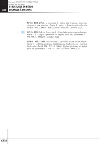 STRUCTURES EN BÉTON
SOUMISES À INCENDIE
38
	 NF EN 1998-2/NA – « Eurocode 8 - Calcul des structures pour leur
résistance aux séismes - Partie 2 : ponts - Annexe nationale à la
NF EN 1998-2: 2006 » – P06-032/NA – AFNOR – Octobre 2007.
[
2
3
4
5
6
7
8
9
10
11
12
13
1
MS
] 	 NF EN 1992-1-1 – « Eurocode 2 - Calcul des structures en béton -
Partie 1-1 : règles générales et règles pour les bâtiments » –
P18-711-1 – AFNOR – Octobre 2005.
	 NF EN 1992-1-1/NA – « Eurocode 2 : calcul des structures en béton -
Partie 1-1 : règles générales et règles pour les bâtiments - Annexe
Nationale à la NF EN 1992-1-1: 2005 - Règles générales et règles
pour les bâtiments » – P18-711-1/NA – AFNOR – Mars 2007.
CSTB Editions pour SOCOTEC le 14/02/2017 15:28
IP de l'utilisateur: 64.208.250.81
 