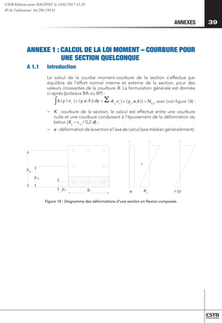 39
39
ANNEXES
ANNEXE 1 : CALCUL DE LA LOI MOMENT – COURBURE POUR
	 UNE SECTION QUELCONQUE
A 1.1 	 Introduction
Le calcul de la courbe moment-courbure de la section s’effectue par
équilibre de l’effort normal interne et externe de la section, pour des
valeurs croissantes de la courbure X. La formulation générale est donnée
ci-après (poteaux BA ou BP) :
	
∫ =
+
Ed
s
s
s
c
N
e
y
A
dy
e
y
y
b )
)
,
,
(
(
))
,
,
(
(
)
( 

 , avec (voir figure 18) :

 k k
−
− K : courbure de la section, le calcul est effectué entre une courbure
nulle et une courbure conduisant à l’épuisement de la déformation du
béton (Xu
≈ ecu
/ 0,2 d) ;
−
− 	
e :déformationdelasectionàl’axedecalcul(axemédiangénéralement).
yS1
y
y
S2
S3
e y
(y)
+
b X 
Figure 18 : Diagramme des déformations d’une section en flexion composée.
CSTB Editions pour SOCOTEC le 14/02/2017 15:28
IP de l'utilisateur: 64.208.250.81
 