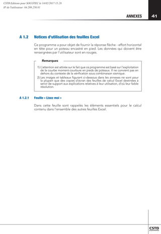41
41
ANNEXES
A 1.2 	 Notices d'utilisation des feuilles Excel
Ce programme a pour objet de fournir la réponse flèche - effort horizontal
en tête pour un poteau encastré en pied. Les données qui doivent être
renseignées par l'utilisateur sont en rouges.
1) 
L’attention est attirée sur le fait que ce programme est basé sur l'exploitation
de la courbe moment-courbure en pieds de poteaux. Il ne convient pas en
dehors du contexte de la vérification sous combinaison sismique.
2) 
Les images et tableaux figurant ci-dessous dans les annexes ne sont pour
la plupart que des copies d’écran des feuilles de calcul Excel destinées à
servir de support aux explications relatives à leur utilisation, d’où leur faible
résolution.
Remarques
A 1.2.1 	 Feuille « Lisez moi »
Dans cette feuille sont rappelés les éléments essentiels pour le calcul
contenu dans l'ensemble des autres feuilles Excel.
CSTB Editions pour SOCOTEC le 14/02/2017 15:28
IP de l'utilisateur: 64.208.250.81
 