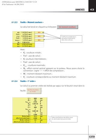 43
43
ANNEXES
A 1.2.3 	 Feuille « Moment courbure »
Le calcul est lancé en cliquant sur le bouton .	
		
Equilibre du poteau
au 1 ordre
Coefficients multiplicateurs
permettant d’optimiser la
valeur des courbures.
Valeurs des flèches et des efforts issues
du calcul (calcul sans second ordre).
er
Avec:
−
− 	
K0
: courbure initiale ;
−
− 	
Pas1 : pas de calcul ;
−
− Kf
: courbure intermédiaire ;
−
− 	
Pas2 : pas de calcul ;
−
− 	
Kmax
: courbure maximale ;
−
− 	
N0
: effort normal vertical agissant sur le poteau. Nous avons choisi la
convention : signe - = effort de compression ;
−
− 	Mu
: moment résistant maximum ;
−
− 	
Ku
: courbure correspondante au moment résistant maximum.
A 1.2.4 	 Feuille « 1er
ordre »
Le calcul au premier ordre est réalisé par appui sur le bouton situé dans la
feuille
Equilibre du poteau
au 1 ordre
Coefficients multiplicateurs
permettant d’optimiser la
valeur des courbures.
Valeurs des flèches et des efforts issues
du calcul (calcul sans second ordre).
er :
Equilibre du poteau
au 1 ordre
Coefficients multiplicateurs
permettant d’optimiser la
valeur des courbures.
Valeurs des flèches et des efforts issues
du calcul (calcul sans second ordre).
er
CSTB Editions pour SOCOTEC le 14/02/2017 15:28
IP de l'utilisateur: 64.208.250.81
 
