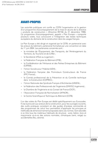 AVANT-PROPOS
	AVANT-PROPOS
Les autorités publiques ont confié au CSTB l’organisation et la gestion
d’un programme d’accompagnement de la mise en œuvre de la directive
« produits de construction » (Directive 89/106 du 21 décembre 1988).
Ce programme d’accompagnement, appelé « Plan Europe » comporte
plusieurs volets, tous concourant à l’intégration des textes techniques
européens du domaine de la construction dans les usages français.
Le Plan Europe a été dirigé et organisé par le CSTB, en partenariat avec
les acteurs du bâtiment, partenariat formalisé par une convention en date
du 1er
juin 2004. Les partenaires concernés sont :
−
− le ministère de l’Équipement, des Transports, de l’Aménagement du
Territoire, du Tourisme et de la Mer ;
−
− le Secrétariat d’État au Logement ;
−
− la Fédération Française du Bâtiment (FFB) ;
−
− la Confédération de l’Artisanat et des Petites Entreprises du Bâtiment
(CAPEB) ;
−
− l’Union Sociale pour l’Habitat (USH) ;
−
− la Fédération française des Promoteurs Constructeurs de France
(FPC France) ;
−
− le Comité professionnel de la Prévention et du Contrôle technique
dans la Construction (COPREC) ;
−
− l’Union Nationale des Syndicats Français d’Architectes (UNSFA) ;
−
− la Fédération des Professionnels de l’Ingénierie (SYNTEC-Ingénierie) ;
−
− la Chambre de l’Ingénierie et du Conseil de France (CICF) ;
−
− l’Association Française de Normalisation (AFNOR) ;
−
− le Centre Scientifique et Technique du Bâtiment (CSTB).
L’un des volets du Plan Europe est dédié spécifiquement aux Eurocodes.
Il vise à procurer aux acteurs de la construction, pour les ouvrages courants,
des outils pratiques consistant en des guides d’analyse commentés et
des programmes de calcul leur permettant d’appliquer les principes et
méthodes de dimensionnement proposées dans ces normes. Sont abordés
à ce titre tous les matériaux habituels de structure : acier, béton, bois et
maçonnerie vis-à-vis des actions normales, climatiques (vent, neige) ou
accidentelles (feu, séisme).
CSTB Editions pour SOCOTEC le 14/02/2017 15:28
IP de l'utilisateur: 64.208.250.81
 
