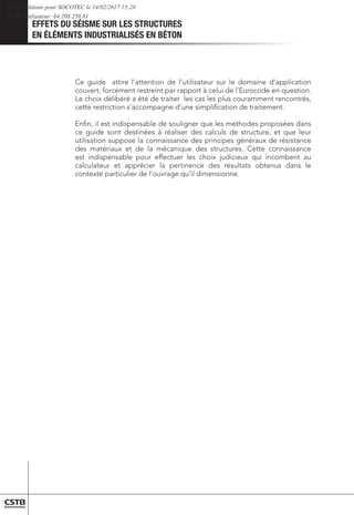 EFFETS DU SÉISME SUR LES STRUCTURES
EN ÉLÉMENTS INDUSTRIALISÉS EN BÉTON
Ce guide attire l’attention de l’utilisateur sur le domaine d’application
couvert, forcément restreint par rapport à celui de l’Eurocode en question.
Le choix délibéré a été de traiter les cas les plus couramment rencontrés,
cette restriction s’accompagne d’une simpliﬁcation de traitement.
Enﬁn, il est indispensable de souligner que les méthodes proposées dans
ce guide sont destinées à réaliser des calculs de structure, et que leur
utilisation suppose la connaissance des principes généraux de résistance
des matériaux et de la mécanique des structures. Cette connaissance
est indispensable pour effectuer les choix judicieux qui incombent au
calculateur et apprécier la pertinence des résultats obtenus dans le
contexte particulier de l’ouvrage qu’il dimensionne.
CSTB Editions pour SOCOTEC le 14/02/2017 15:28
IP de l'utilisateur: 64.208.250.81
 