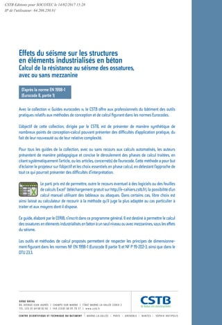 SIÈGE SOCIAL
84, AVENUE JEAN JAURÈS | CHAMPS-SUR-MARNE | 77447 MARNE-LA-VALLÉE CEDEX 2
T É L . ( 3 3 ) 0 1 6 4 6 8 8 2 8 2 | FA X ( 3 3 ) 0 1 6 0 0 5 70 3 7 | w w w. c s t b . f r
D’après la norme EN 1998-1
(Eurocode 8, partie 1)
Avec la collection « Guides eurocodes », le CSTB offre aux professionnels du bâtiment des outils
pratiques relatifs aux méthodes de conception et de calcul figurant dans les normes Eurocodes.
L’objectif de cette collection, dirigée par le CSTB, est de présenter de manière synthétique de
nombreux points de conception-calcul pouvant présenter des difficultés d’application pratique, du
fait de leur nouveauté ou de leur relative complexité.
Pour tous les guides de la collection, avec ou sans recours aux calculs automatisés, les auteurs
présentent de manière pédagogique et concise le déroulement des phases de calcul traitées, en
citant systématiquement l’article, ou les articles, concerné(s) de l’eurocode. Cette méthode a pour but
d’éclairer le projeteur sur l’objectif et les choix essentiels en phase calcul, en délestant l’approche de
tout ce qui pourrait présenter des difficultés d’interprétation.
Le parti pris est de permettre, outre le recours éventuel à des logiciels ou des feuilles
de calculs Excel©
(téléchargement gratuit sur http://e-cahiers.cstb.fr), la possibilité d’un
calcul manuel utilisant des tableaux ou abaques. Dans certains cas, libre choix est
ainsi laissé au calculateur de recourir à la méthode qu’il juge la plus adaptée au cas particulier à
traiter et aux moyens dont il dispose.
Ce guide, élaboré par le CERIB, s’inscrit dans ce programme général. Il est destiné à permettre le calcul
des ossatures en éléments industrialisés en béton à un seul niveau ou avec mezzanines, sous les effets
du séisme.
Les outils et méthodes de calcul proposés permettent de respecter les principes de dimensionne-
ment figurant dans les normes NF EN 1998-1 (Eurocode 8 partie 1) et NF P 19-202-3, ainsi que dans le
DTU 23.3.
Effets du séisme sur les structures
en éléments industrialisés en béton
Calcul de la résistance au séisme des ossatures,
avec ou sans mezzanine
GUIDE
EUROCODE
Effetsduséismesur
lesstructuresenéléments
industrialisésenbéton
 Calcul de la résistance au séisme
des ossatures, avec ou sans mezzanine
D’après l’Eurocode 8
Effets
du
séisme
sur
les
structures
en
éléments
industrialisés
en
béton
8
D’
a
près
l’
e
urocode
CSTB Editions pour SOCOTEC le 14/02/2017 15:28
IP de l'utilisateur: 64.208.250.81
 