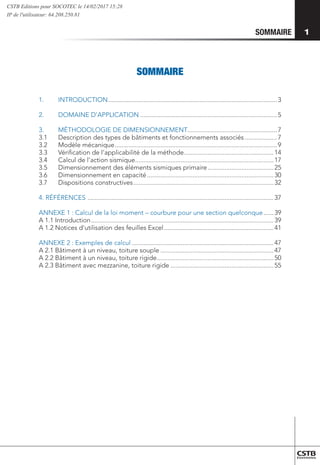 SOMMAIRE
SOMMAIRE
1.	INTRODUCTION.....................................................................................................3
2.	 DOMAINE D’APPLICATION..................................................................................5
3.	 MÉTHODOLOGIE DE DIMENSIONNEMENT.....................................................7
3.1	 Description des types de bâtiments et fonctionnements associés....................7
3.2	 Modèle mécanique.................................................................................................9
3.3	 Vérification de l’applicabilité de la méthode......................................................14
3.4	 Calcul de l’action sismique...................................................................................17
3.5	 Dimensionnement des éléments sismiques primaire........................................25
3.6	 Dimensionnement en capacité............................................................................30
3.7	 Dispositions constructives....................................................................................32
4. RÉFÉRENCES ...............................................................................................................37
ANNEXE 1 : Calcul de la loi moment – courbure pour une section quelconque.......39
A 1.1 Introduction.............................................................................................................39
A 1.2 Notices d'utilisation des feuilles Excel..................................................................41
ANNEXE 2 : Exemples de calcul.....................................................................................47
A 2.1 Bâtiment à un niveau, toiture souple....................................................................47
A 2.2 Bâtiment à un niveau, toiture rigide......................................................................50
A 2.3 Bâtiment avec mezzanine, toiture rigide..............................................................55
1
CSTB Editions pour SOCOTEC le 14/02/2017 15:28
IP de l'utilisateur: 64.208.250.81
 