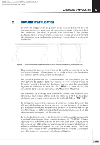 2. DOMAINE D’APPLICATION 5
2.	 DOMAINE D’APPLICATION
Le domaine d’application du présent guide vise les bâtiments dont le
contreventement est assuré par des poteaux encastrés rigidement dans
des fondations. Les têtes de poteau sont liaisonnées à des poutres
porteuses par des articulations linéaires ou des rotules. Le fonctionnement
des bâtiments vis-à-vis des actions sismiques horizontales est schématisé
ci-dessous.
Figure 1 : Fonctionnement des bâtiments vis-à-vis des actions sismiques horizontales.
Des mezzanines peuvent être crées sur la totalité ou une partie de la
surface du bâtiment : elles reposent sur un système de poutres liaisonnées
aux poteaux par des articulations ou des rotules.
Les poteaux participant au contreventement ne comportent pas de
changement de section dans leur hauteur et sont continus depuis la
fondation jusqu’à la toiture. Les bâtiments peuvent ainsi être considérés
réguliers en élévation au sens de l’EN 1998-1. La classe de ductilité
considérée dans ce guide est la classe DCM (Ductilité Moyenne).
Les éléments de bardage sont considérés comme des éléments non
structuraux (leur raideur latérale doit être inférieure à 15 % de la raideur
de la structure primaire, conformément à l’article 4.2.2 (4) de l’EN 1998-1).
La conception recommandée consiste à utiliser des modes de fixation des
éléments de bardage sur la structure tels que ces éléments n’interfèrent
pas avec les déformations de la structure. Lorsque les éléments de bardage
interfèrent avec les déformations de la structure, leur ductilité vis-à-vis des
déplacements escomptés doit être assurée.
La méthode de vérification et de dimensionnement proposée repose sur la
« méthode d’analyse par forces latérales » au sens de l’EN 1998-1. Elle est
applicable aux bâtiments réguliers en élévation et en plan : elle peut être
utilisée pour des bâtiments à un seul niveau (sans mezzanine) réguliers en
élévation et faiblement irréguliers en plan. Une annexe permet d’expliciter
le calcul par « analyse modale utilisant les spectres de réponse », applicable
aux bâtiments avec mezzanines irréguliers en élévation.
CSTB Editions pour SOCOTEC le 14/02/2017 15:28
IP de l'utilisateur: 64.208.250.81
 
