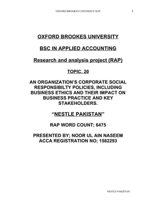 OXFORD BROOKES UNIVERSITY RAP I
OXFORD BROOKES UNIVERSITY
BSC IN APPLIED ACCOUNTING
Research and analysis project (RAP)
TOPIC. 20
AN ORGANIZATION’S CORPORATE SOCIAL
RESPONSIBILTY POLICIES, INCLUDING
BUSINESS ETHICS AND THEIR IMPACT ON
BUSINESS PRACTICE AND KEY
STAKEHOLDERS.
“NESTLE PAKISTAN”
RAP WORD COUNT; 6475
PRESENTED BY; NOOR UL AIN NASEEM
ACCA REGISTRATION NO; 1582293
NESTLE PAKISTAN
 