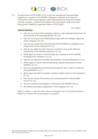 CQI and IRCA Solutions to Specimen examination paper OHS, January 2018. Amended for use on certified course
XXX operated by ATP xxxx.
Page 10 of 16
3.3 A requirement of ISO 45001 (5.1) is that top management demonstrates
leadership in support of the OHSMS. Prepare a checklist of at least ten
checkpoints which would help you, when interviewing the head of an airline
services company, to determine whether the organisation conforms to this
requirement. State the applicable clause of ISO 45001.
(10 marks)
Typical Solution
 How do you ensure that workplaces deliver a safe working environment for
all personnel and interested parties? (5.1.a)
 How do you ensure that OH&S policies align with the strategic objectives
of the company? (5.1.b)
 How do you ensure that the processes of the OHSMS are accepted as an
integral part of the business? (5.1.c)
 How do you determine the resources needed to ensure the effective
functioning of the OHSMS processes? (5.1.d)
 What steps are taken to communicate the importance of the OHSMS
throughout the company? (5.1.e)
 How do you determine whether the OHSMS is working effectively? (5.1.f)
 What support is given towards achieving ongoing improvement of the
OHSMS? (5.1.h)
 How are management personnel encouraged to take a lead in creating a
strong OHSMS? (5.1.i)
 What steps are taken to sustain a positive safety culture in the company?
(5.1.j)
 How do you ensure that workers are not penalised for raising OH&S
issues? (5.1.k)
 How are workers encouraged to contribute to the OHSMS? (5.1.l)
 Are OH&S committees established in the company? (5.1.m)
Note to marker: 1 mark for each relevant checkpoint up to 10 marks maximum.
Deduct 0.5 mark if the correct clause is not given.
 