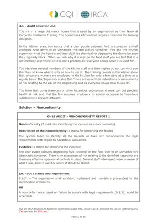 CQI and IRCA Solutions to Specimen examination paper OHS, January 2018. Amended for use on certified course
XXX operated by ATP xxxx.
Page 12 of 16
4.1 – Audit situation one:
You are in a large old manor house that is used by an organisation as their National
Corporate Centre for Training. The house has a kitchen that prepares meals for the training
delegates.
In the kitchen area, you notice that a clear purple coloured fluid is stored on a shelf
alongside food items in an unmarked five litre plastic container. You ask the kitchen
supervisor what the liquid is and are told it is a chemical for degreasing the drains because
they regularly block. When you ask why it is kept on the food shelf you are told that it is
not normally kept there but it is not a problem as “everyone knows what it is used for”.
You interview several members of the kitchen staff and their replies do not convince you
that they do know what it is for or how to use it. The training records in the kitchen show
that temporary workers are employed in the kitchen for only a few days at a time on a
regular basis. The Supervisor states that “there are no written instructions or assessments
of risk relating to the use of the degreasing fluid as everyone knows how to use it”.
You know that using chemicals or other hazardous substances at work can put people’s
health at risk and that the law requires employers to control exposure to hazardous
substances to prevent ill health.
Solution – Nonconformity
OH&S AUDIT - NONCONFORMITY REPORT 1
Nonconformity (2 marks for identifying the scenario as a nonconformity)
Description of the nonconformity (3 marks for identifying the failure)
The system failed to identify all the hazards or take into consideration the legal
requirements with regard to hazardous substances.
Evidence (3 marks for identifying the evidence)
The clear purple coloured degreasing fluid is stored on the food shelf in an unmarked five
Litre plastic container. There is no assessment of risk relating to the identified hazard nor are
there any effective operational controls in place. Several staff interviewed were unaware of
what it was, how to use it or where it should be stored.
ISO 45001 clause and requirement:
6.1.2.1 – The organization shall establish, implement and maintain a process(es) for the
identification of hazards.
OR
A non-conformance based on failure to comply with legal requirements (6.1.3c) would be
acceptable
 