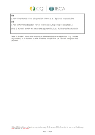 CQI and IRCA Solutions to Specimen examination paper OHS, January 2018. Amended for use on certified course
XXX operated by ATP xxxx.
Page 13 of 16
OR
A non-conformance based on operation control (8.1.1.b) would be acceptable
OR
A non-conformance based on worker awareness (7.3.e) would be acceptable.)
Note to marker: 1 mark for clause and requirement plus 1 mark for clarity of answer
Note to marker: Whilst this is clearly a nonconformity of UK legislation (e.g. COSHH
regulations), it is written so that students outside the UK can still recognise the
problem.
 