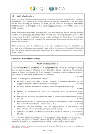 CQI and IRCA Solutions to Specimen examination paper OHS, January 2018. Amended for use on certified course
XXX operated by ATP xxxx.
Page 14 of 16
4.2 – Audit situation two:
When having lunch in the canteen during an audit in a computer manufacturer, you see a
sign next to a noticeboard which states “Please place safety suggestions in the box below”
but the box is missing. On resuming the audit, you ask about the missing box and are told
that the system has changed and that safety suggestions are now invited by email to the
OH&S manager.
When interviewing the OH&S manager later, you ask about the emails and are told that
only two have been received in the past six months. One relates to loose tiles at the factory
entrance and the other relates to people smoking outside the front door. The manager
says that she forwarded the emails to the maintenance department manager with a copy
sent to the originator.
When questioned about the effectiveness of the new practice, the manager stated that the
box was removed because many people never visited the canteen. She added that emails
were introduced to encourage more suggestions and meet the consultation requirements
of the OHSMS.
Solution – No nonconformity
Audit investigation: 2
There is insufficient evidence for a nonconformity. Whilst the change in process
has not been particularly effective, it does depend on people responding. There is also
cause to further investigate the OH&S manager’s response to the emails and whether
any follow up took place. More evidence is required.
(2 marks)
Points of investigation and evidence sought:
 Establish if there has been a wider campaign to increase awareness of the
suggestion scheme and how to report concerns (5.4) (2 marks)
 Establish whether all staff has access to email during working hours (7.1)
(2 marks)
 Review the assessment of OH&S risks associated with the concerns raised
(6.1.2.2) (2 marks)
 Ask whether any other measures are taken to involve the workers in the OHSMS
(5.4.e) (2 marks)
 Review the methods of communicating processes and establish if staff understand
how to report incidents and safety issues (7.4.2) (2 marks)
 Determine how the manager sees her responsibilities in the OHSMS and
demonstrates a focus on continual improvement (10.3) (2 marks)
 Determine whether any other documentation exists in relation to the concerns
(7.5.1.b) (2 marks)
Note to marker: Other relevant points of investigation along with stated evidence may
be accepted. Maximum of 8 marks. Deduct 0.5 mark for each point if the clause
reference is missing. If a nonconformity is raised, 0 marks should be awarded.
 