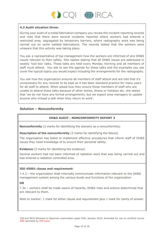 CQI and IRCA Solutions to Specimen examination paper OHS, January 2018. Amended for use on certified course
XXX operated by ATP xxxx.
Page 15 of 16
4.3 Audit situation three:
During your audit of a metal fabrication company you review the incident reporting records
and note that there were several incidents reported where workers had entered a
restricted area, segregated by temporary barriers, where radiography work was being
carried out on some welded fabrications. The records stated that the workers were
unaware that this activity was taking place.
You ask a representative of top management how the workers are informed of any OH&S
issues relevant to their safety. She replies stating that all OH&S issues are addressed in
weekly ‘tool box’ talks. These talks are held every Monday morning and all members of
staff must attend. You ask to see the agenda for these talks and the examples you see
cover the typical topics you would expect including the arrangements for the radiography.
You ask how the organisation ensures all members of staff attend and are told that it’s
unnecessary for any records to be kept as it has been standard practice for many years
for all staff to attend. When asked how they ensure those members of staff who are
unable to attend these talks because of other duties, illness or holidays etc. she states
that ‘we do not have any formal arrangements, but we expect area managers to update
anyone who missed a talk when they return to work’.
Solution – Nonconformity
OH&S AUDIT - NONCONFORMITY REPORT 3
Nonconformity (2 marks for identifying the scenario as a nonconformity)
Description of the nonconformity (3 marks for identifying the failure)
The organisation has failed to implement effective procedures that inform staff of OH&S
issues they need knowledge of to ensure their personal safety.
Evidence (3 marks for identifying the evidence)
Several workers had not been informed of radiation work that was being carried out and
had entered a radiation controlled area.
ISO 45001 clause and requirement:
7.4.2 – the organization shall internally communicate information relevant to the OH&S
management system among the various levels and functions of the organization
OR
7.3e – workers shall be made aware of hazards, OH&S risks and actions determined that
are relevant to them.
Note to marker: 1 mark for either clause and requirement plus 1 mark for clarity of answer
 