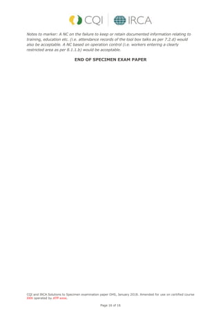 CQI and IRCA Solutions to Specimen examination paper OHS, January 2018. Amended for use on certified course
XXX operated by ATP xxxx.
Page 16 of 16
Notes to marker: A NC on the failure to keep or retain documented information relating to
training, education etc. (i.e. attendance records of the tool box talks as per 7.2.d) would
also be acceptable. A NC based on operation control (i.e. workers entering a clearly
restricted area as per 8.1.1.b) would be acceptable.
END OF SPECIMEN EXAM PAPER
 