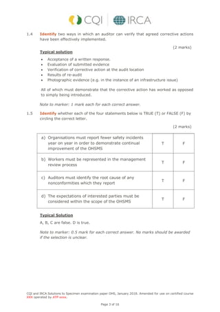 CQI and IRCA Solutions to Specimen examination paper OHS, January 2018. Amended for use on certified course
XXX operated by ATP xxxx.
Page 3 of 16
1.4 Identify two ways in which an auditor can verify that agreed corrective actions
have been effectively implemented.
(2 marks)
Typical solution
 Acceptance of a written response.
 Evaluation of submitted evidence
 Verification of corrective action at the audit location
 Results of re-audit
 Photographic evidence (e.g. in the instance of an infrastructure issue)
All of which must demonstrate that the corrective action has worked as opposed
to simply being introduced.
Note to marker: 1 mark each for each correct answer.
1.5 Identify whether each of the four statements below is TRUE (T) or FALSE (F) by
circling the correct letter.
(2 marks)
a) Organisations must report fewer safety incidents
year on year in order to demonstrate continual
improvement of the OHSMS
T F
b) Workers must be represented in the management
review process
T F
c) Auditors must identify the root cause of any
nonconformities which they report
T F
d) The expectations of interested parties must be
considered within the scope of the OHSMS
T F
Typical Solution
A, B, C are false. D is true.
Note to marker: 0.5 mark for each correct answer. No marks should be awarded
if the selection is unclear.
 