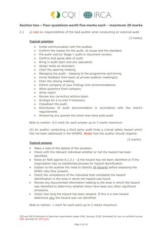 CQI and IRCA Solutions to Specimen examination paper OHS, January 2018. Amended for use on certified course
XXX operated by ATP xxxx.
Page 4 of 16
Section two – Four questions worth five marks each – maximum 20 marks
2.1 a) List six responsibilities of the lead auditor when conducting an external audit
(3 marks)
Typical solution
 Initial communication with the auditee
 Confirm the reason for the audit, its scope and the standard
 Pre-audit visit (or Stage 1 audit or document review)
 Confirm and agree date of audit
 Bring in audit team and any specialists
 Assign tasks as necessary
 Chair the opening meeting
 Managing the audit – keeping to the programme and timing
 Invite feedback from team at private auditors meeting(s)
 Chair the closing meeting
 Inform company of your findings and recommendations
 Allow questions from company
 Write report
 Review any corrective actions taken
 Arrange for a re-visit if necessary
 Closedown the audit
 Distribution of audit documentation in accordance with the client’s
requirements
 Answering any queries the client may have post-audit
Note to marker: 0.5 mark for each answer up to 3 marks maximum
(b) An auditor conducting a third party audit finds a critical safety hazard which
has not been addressed in the OHSMS. State how the auditor should respond.
(2 marks)
Typical answer
• Make a note of the details of the situation.
• Check with the relevant individual whether or not the hazard has been
identified.
• Raise an NCR against 6.1.2.1 - if the hazard has not been identified or if the
organisation has no established process for hazard identification.
• Explain to the auditee the need to identify all hazards before assessing the
OH&S risks they present.
 Check the competence of the individual that completed the hazard
identification in the area in which the hazard was found
 Review any documented information relating to the area in which the hazard
was identified to determine whether there have been any other significant
omissions.
 Check how long the hazard has been present. If this is a new hazard
determine why the hazard was not identified.
Note to marker: 1 mark for each point up to 2 marks maximum
 