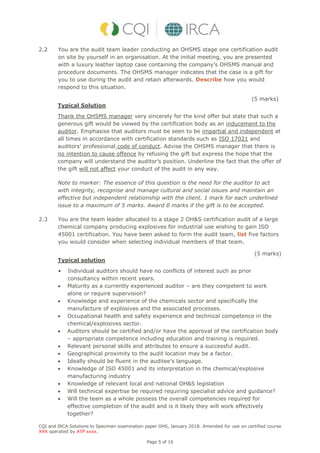 CQI and IRCA Solutions to Specimen examination paper OHS, January 2018. Amended for use on certified course
XXX operated by ATP xxxx.
Page 5 of 16
2.2 You are the audit team leader conducting an OHSMS stage one certification audit
on site by yourself in an organisation. At the initial meeting, you are presented
with a luxury leather laptop case containing the company’s OHSMS manual and
procedure documents. The OHSMS manager indicates that the case is a gift for
you to use during the audit and retain afterwards. Describe how you would
respond to this situation.
(5 marks)
Typical Solution
Thank the OHSMS manager very sincerely for the kind offer but state that such a
generous gift would be viewed by the certification body as an inducement to the
auditor. Emphasise that auditors must be seen to be impartial and independent at
all times in accordance with certification standards such as ISO 17021 and
auditors’ professional code of conduct. Advise the OHSMS manager that there is
no intention to cause offence by refusing the gift but express the hope that the
company will understand the auditor’s position. Underline the fact that the offer of
the gift will not affect your conduct of the audit in any way.
Note to marker: The essence of this question is the need for the auditor to act
with integrity, recognise and manage cultural and social issues and maintain an
effective but independent relationship with the client. 1 mark for each underlined
issue to a maximum of 5 marks. Award 0 marks if the gift is to be accepted.
2.3 You are the team leader allocated to a stage 2 OH&S certification audit of a large
chemical company producing explosives for industrial use wishing to gain ISO
45001 certification. You have been asked to form the audit team, list five factors
you would consider when selecting individual members of that team.
(5 marks)
Typical solution
• Individual auditors should have no conflicts of interest such as prior
consultancy within recent years.
 Maturity as a currently experienced auditor – are they competent to work
alone or require supervision?
 Knowledge and experience of the chemicals sector and specifically the
manufacture of explosives and the associated processes.
 Occupational health and safety experience and technical competence in the
chemical/explosives sector.
 Auditors should be certified and/or have the approval of the certification body
– appropriate competence including education and training is required.
 Relevant personal skills and attributes to ensure a successful audit.
 Geographical proximity to the audit location may be a factor.
 Ideally should be fluent in the auditee’s language.
 Knowledge of ISO 45001 and its interpretation in the chemical/explosive
manufacturing industry
 Knowledge of relevant local and national OH&S legislation
 Will technical expertise be required requiring specialist advice and guidance?
 Will the team as a whole possess the overall competencies required for
effective completion of the audit and is it likely they will work effectively
together?
 