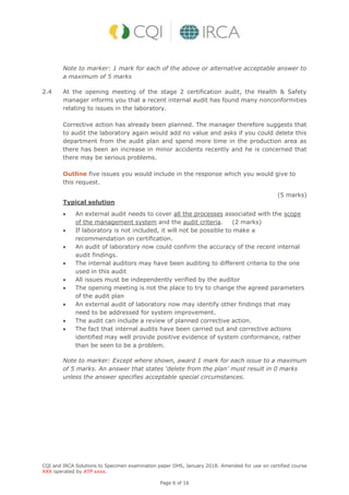 CQI and IRCA Solutions to Specimen examination paper OHS, January 2018. Amended for use on certified course
XXX operated by ATP xxxx.
Page 6 of 16
Note to marker: 1 mark for each of the above or alternative acceptable answer to
a maximum of 5 marks
2.4 At the opening meeting of the stage 2 certification audit, the Health & Safety
manager informs you that a recent internal audit has found many nonconformities
relating to issues in the laboratory.
Corrective action has already been planned. The manager therefore suggests that
to audit the laboratory again would add no value and asks if you could delete this
department from the audit plan and spend more time in the production area as
there has been an increase in minor accidents recently and he is concerned that
there may be serious problems.
Outline five issues you would include in the response which you would give to
this request.
(5 marks)
Typical solution
 An external audit needs to cover all the processes associated with the scope
of the management system and the audit criteria. (2 marks)
 If laboratory is not included, it will not be possible to make a
recommendation on certification.
 An audit of laboratory now could confirm the accuracy of the recent internal
audit findings.
 The internal auditors may have been auditing to different criteria to the one
used in this audit
 All issues must be independently verified by the auditor
 The opening meeting is not the place to try to change the agreed parameters
of the audit plan
 An external audit of laboratory now may identify other findings that may
need to be addressed for system improvement.
 The audit can include a review of planned corrective action.
 The fact that internal audits have been carried out and corrective actions
identified may well provide positive evidence of system conformance, rather
than be seen to be a problem.
Note to marker: Except where shown, award 1 mark for each issue to a maximum
of 5 marks. An answer that states ‘delete from the plan’ must result in 0 marks
unless the answer specifies acceptable special circumstances.
 