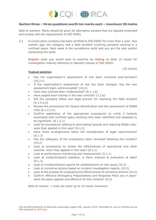 CQI and IRCA Solutions to Specimen examination paper OHS, January 2018. Amended for use on certified course
XXX operated by ATP xxxx.
Page 7 of 16
Section three – three questions worth ten marks each – maximum 30 marks
Note to markers: Marks should be given for alternative answers that are logically presented
and comply with the requirements of ISO 45001.
3.1 A construction company has been certified to ISO 45001 for more than a year. Two
months ago, the company had a fatal accident involving someone working in a
confined space. Next week is the surveillance audit and you are the sole auditor
conducting the audit.
Explain what you would wish to examine by listing at least 10 issues for
investigation making reference to relevant clauses of ISO 45001.
(10 marks)
Typical solution
 Has the organisation’s assessment of risk been reviewed post-accident?
(10.2.c)
 If the organisation’s assessment of risk has been changed, has the new
assessment been communicated? (10.2)
 Have new controls been implemented? (8.1.1.b)
 Have people been trained in the new controls? (7.2.b)
 Did the company follow due legal process for reporting the fatal accident
(6.1.4.a.2)
 Review the process(es) for hazard identification and the assessment of OH&S
risks (6.1.2.2.a)
 Confirm application of the appropriate process(es) to verify if hazards
associated with confined space working have been identified and assessed to
be significant. (6.1.2.1)
 Look for process(es) relating to eliminating hazards and reducing OH&S risks:
were they applied in this case? (8.1.2)
 Have these arrangements taken full consideration of legal requirements?
(6.1.3)
 Has the adequacy of the process(es) been reviewed following the incident?
(10.2)
 Look at process(es) to review the effectiveness of operational and other
controls: were they applied in this case? (8.1.1)
 Look at performance monitoring and measurement (9.1.1)
 Look at incident/hazard statistics, is there analysis & evaluation of data?
(9.1.1)
 Look at incident/hazard reports for establishment of root cause (10.2)
 Look at corrective actions based on incident investigation reports (10.2)
 Look at the process for evaluating the effectiveness of corrective actions (10.2)
 Confirm effective Emergency Preparedness and Response Plans are in place:
were the plans applied and effective for this incident? (8.2)
Note to marker: 1 mark per point up to 10 marks maximum
 