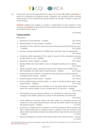 CQI and IRCA Solutions to Specimen examination paper OHS, January 2018. Amended for use on certified course
XXX operated by ATP xxxx.
Page 8 of 16
3.2 Taking into account the requirements of clause 10.2 from ISO 45001, describe, in
terms of a sequence or illustrate using a diagram, the corrective action process
starting from a non-conformance being raised by an auditor through to close out
of the finding.
Identify whether the auditee or auditor is responsible for each element of the
process and identify at what point in the corrective action process decisions need
to be taken and by whom.
(10 marks)
Typical solution
Description:
 Review the nonconformity – Auditee (0.5 mark)
 Determination of root cause(s) –Auditee (0.5 mark)
 Evaluation of the need for actions to ensure that nonconformities do not recur
– Auditee (0.5 mark)
 Review existing assessments of OH&S risks and other risks as appropriate
(0.5 mark)
 A decision (after evaluation of the need or as part of the evaluation process)
to take action or not – Auditee (1 mark)
 Determine action needed – Auditee (0.5 mark)
 Assess OH&S risks that relate to new or changed hazards prior to taking
action (0.5 mark)
 Agree proposed action, taking into account the assessment of OH&S risks.
Not mandatory but often part of audit process – Auditor (0.5 mark)
 Implement action needed in accordance with hierarchy of controls and the
management of change – Auditee (0.5 mark)
 Record results of action taken – Auditee (0.5 mark)
 Review effectiveness of action taken, i.e. check if results of action taken meet
requirements – Auditee (0.5 mark)
 A decision is needed here on whether or not the action taken has brought
about the results needed. If yes, proceed and if no, go back – Auditee
(0.5 mark)
 The Auditee must now decide whether it is necessary to make any other
changes to the OH&S system as a result of the identified nonconformity
(0.5 mark)
 Verify effective corrective action has been taken by reviewing records and
evidence of root cause determination and that the action taken has achieved
the desired results – Auditor (1 mark)
 A decision is needed here on whether or not the corrective action process has
been implemented and on whether there is evidence that the results of the
action taken have been reviewed and demonstrate requirements are being met
– Auditor (1 mark)
 Record acceptance of results of the action taken and close the audit – Auditor
(1 mark)
 