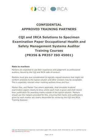 CQI and IRCA Solutions to Specimen examination paper OHS, January 2018. Amended for use on certified course
XXX operated by ATP xxxx.
Page 1 of 16
CONFIDENTIAL
APPROVED TRAINING PARTNERS
CQI and IRCA Solutions to Specimen
Examination Paper Occupational Health and
Safety Management Systems Auditor
Training Courses
(PR356 & PR357 ISO 45001)
Note to markers
Markers are expected to use their experience and judgement as professional
auditors, bound by the CQI and IRCA code of conduct.
Markers must give due consideration to logically argued solutions that might not
conform precisely to the typical solution and other answers may be acceptable.
This is especially relevant when marking sections three and four.
Marker One, and Marker Two where applicable, shall annotate students’
examination papers clearly to show where each mark is given and shall record
their justification for awarding marks outside of the typical solution. Markers
should use the margins provided for this, ensuring that marks and justifications
given by each marker are clearly discernible for review by the CQI and IRCA
Training Assessor.
 