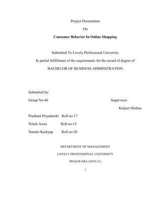 1
Project Dissertation
On
Consumer Behavior In Online Shopping
Submitted To Lovely Professional University
In partial fulfillment of the requirements for the award of degree of
BACHELOR OF BUSINESS ADMINSTRATION
Submitted by:
Group No-46 Supervisor:
Kuljeet Minhas
Prashant Priyadarshi Roll no-17
Nitish Arora Roll no-15
Nandni Kashyap Roll no-20
DEPARTMENT OF MANAGEMENT
LOVELY PROFESSIONAL UNIVERSITY
PHAGWARA (2010-11)
 