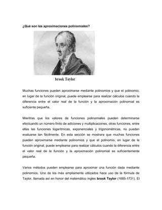 ¿Qué son las aproximaciones polinomiales?
Muchas funciones pueden aproximarse mediante polinomios y que el polinomio,
en lugar de la función original, puede emplearse para realizar cálculos cuando la
diferencia entre el valor real de la función y la aproximación polinomial es
suficiente pequeña.
Mientras que los valores de funciones polinomiales pueden determinarse
efectuando un número finito de adiciones y multiplicaciones, otras funciones, entre
ellas las funciones logarítmicas, exponenciales y trigonométricas, no pueden
evaluarse tan fácilmente. En esta sección se mostrara que muchas funciones
pueden aproximarse mediante polinomios y que el polinomio, en lugar de la
función original, puede emplearse para realizar cálculos cuando la diferencia entre
el valor real de la función y la aproximación polinomial es suficientemente
pequeña.
Varios métodos pueden emplearse para aproximar una función dada mediante
polinomios. Uno de los más ampliamente utilizados hace uso de la fórmula de
Taylor, llamada así en honor del matemático ingles brook Taylor (1685-1731). El
 