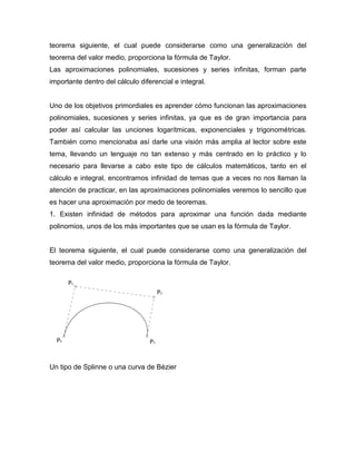 teorema siguiente, el cual puede considerarse como una generalización del
teorema del valor medio, proporciona la fórmula de Taylor.
Las aproximaciones polinomiales, sucesiones y series infinitas, forman parte
importante dentro del cálculo diferencial e integral.
Uno de los objetivos primordiales es aprender cómo funcionan las aproximaciones
polinomiales, sucesiones y series infinitas, ya que es de gran importancia para
poder así calcular las unciones logarítmicas, exponenciales y trigonométricas.
También como mencionaba así darle una visión más amplia al lector sobre este
tema, llevando un lenguaje no tan extenso y más centrado en lo práctico y lo
necesario para llevarse a cabo este tipo de cálculos matemáticos, tanto en el
cálculo e integral, encontramos infinidad de temas que a veces no nos llaman la
atención de practicar, en las aproximaciones polinomiales veremos lo sencillo que
es hacer una aproximación por medo de teoremas.
1. Existen infinidad de métodos para aproximar una función dada mediante
polinomios, unos de los más importantes que se usan es la fórmula de Taylor.
El teorema siguiente, el cual puede considerarse como una generalización del
teorema del valor medio, proporciona la fórmula de Taylor.
Un tipo de Splinne o una curva de Bèzier
 