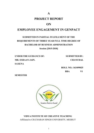 1
A
PROJECT REPORT
ON
EMPLOYEE ENGAGEMENT IN GENPACT
SUBMITTED IN PARTIAL FULFILLMENT OF THE
REQUIREMENTS OF THREE YEAR FULL TIME DEGREE OF
BACHELOR OF BUSINESS ADMINISTRATION
Session [2015-2018]
UNDER THE GUIDANCE OF: SUBMITTED BY:
MR. ESHAAN JAIN. CHANCHAL
SAXENA
ROLL NO.: 163499025
BBA VI
SEMESTER
VIDYA INSTITUTE OF CREATIVE TEACHING
Affiliated to CH.CHARAN SINGH UNIVERSITY, MEERUT
 