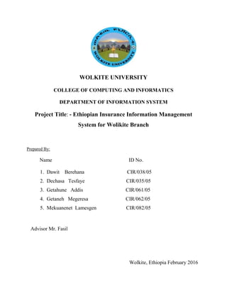 WOLKITE UNIVERSITY
COLLEGE OF COMPUTING AND INFORMATICS
DEPARTMENT OF INFORMATION SYSTEM
Project Title: - Ethiopian Insurance Information Management
System for Wolikite Branch
Prepared By:
Name ID No.
1. Dawit Berehana CIR/038/05
2. Dechasa Tesfaye CIR/035/05
3. Getahune Addis CIR/061/05
4. Getaneh Megeresa CIR/062/05
5. Mekuanenet Lamesgen CIR/082/05
Advisor Mr. Fasil
Wolkite, Ethiopia February 2016
 